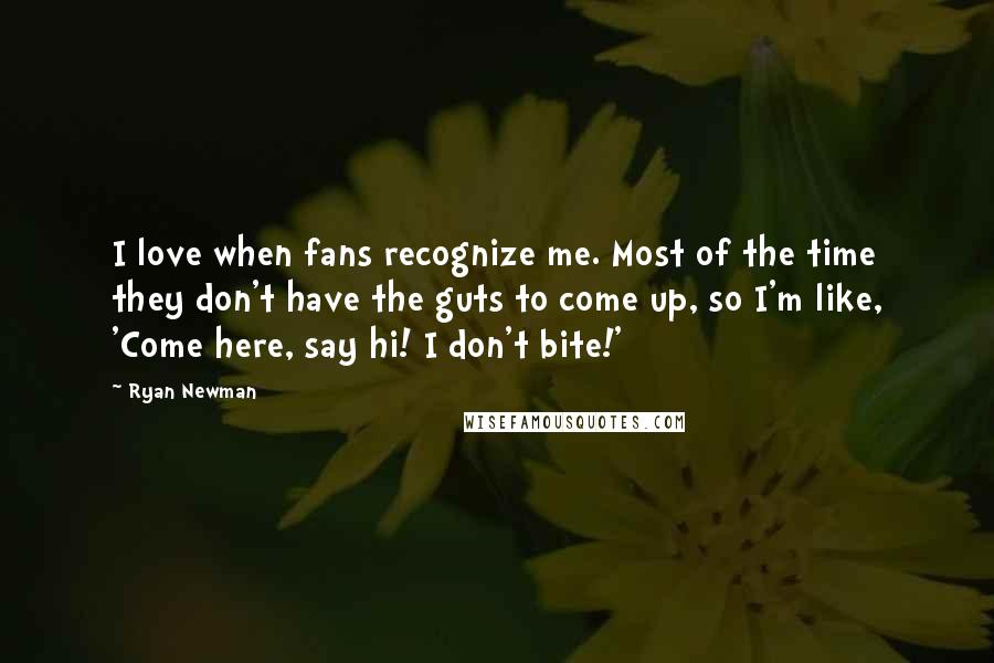 Ryan Newman Quotes: I love when fans recognize me. Most of the time they don't have the guts to come up, so I'm like, 'Come here, say hi! I don't bite!'