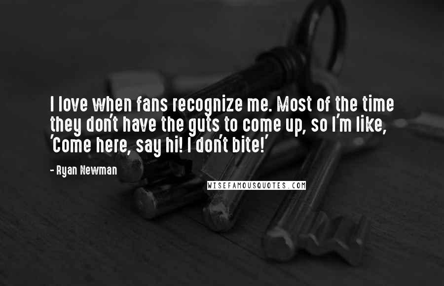 Ryan Newman Quotes: I love when fans recognize me. Most of the time they don't have the guts to come up, so I'm like, 'Come here, say hi! I don't bite!'