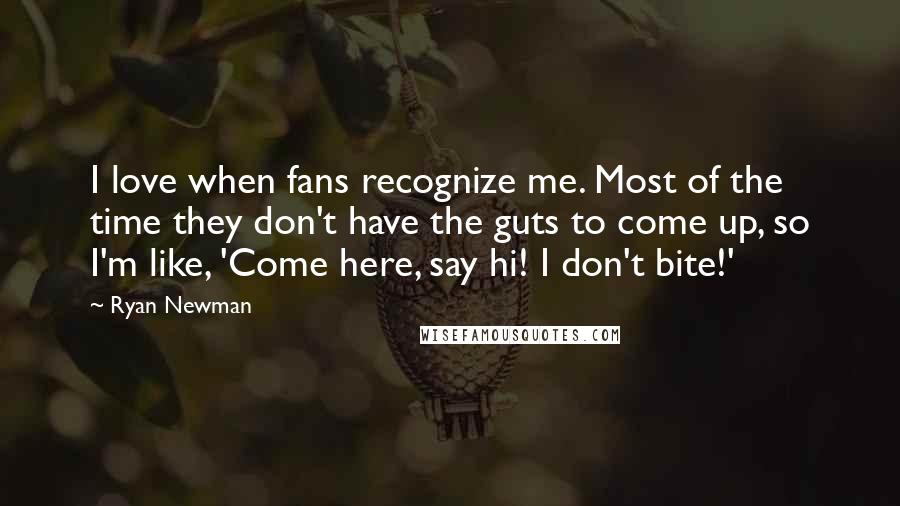 Ryan Newman Quotes: I love when fans recognize me. Most of the time they don't have the guts to come up, so I'm like, 'Come here, say hi! I don't bite!'