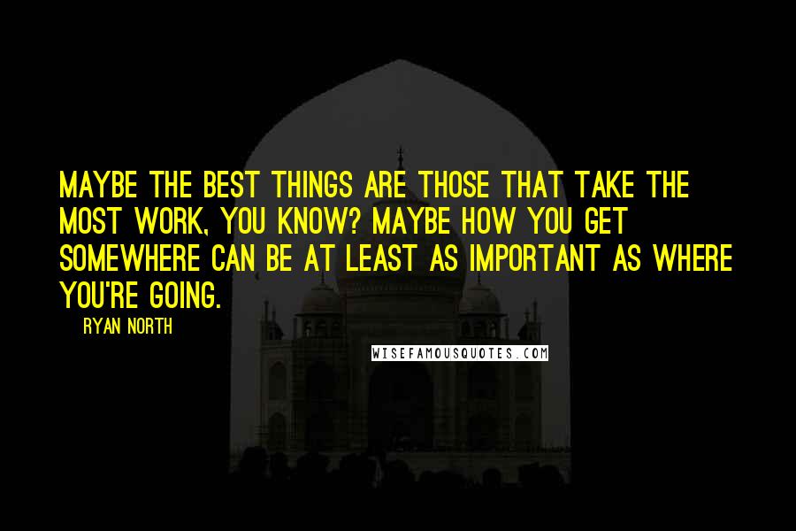 Ryan North Quotes: Maybe the best things are those that take the most work, you know? Maybe how you get somewhere can be at least as important as where you're going.