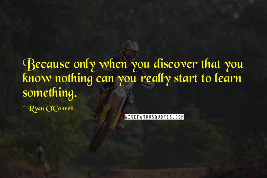 Ryan O'Connell Quotes: Because only when you discover that you know nothing can you really start to learn something.