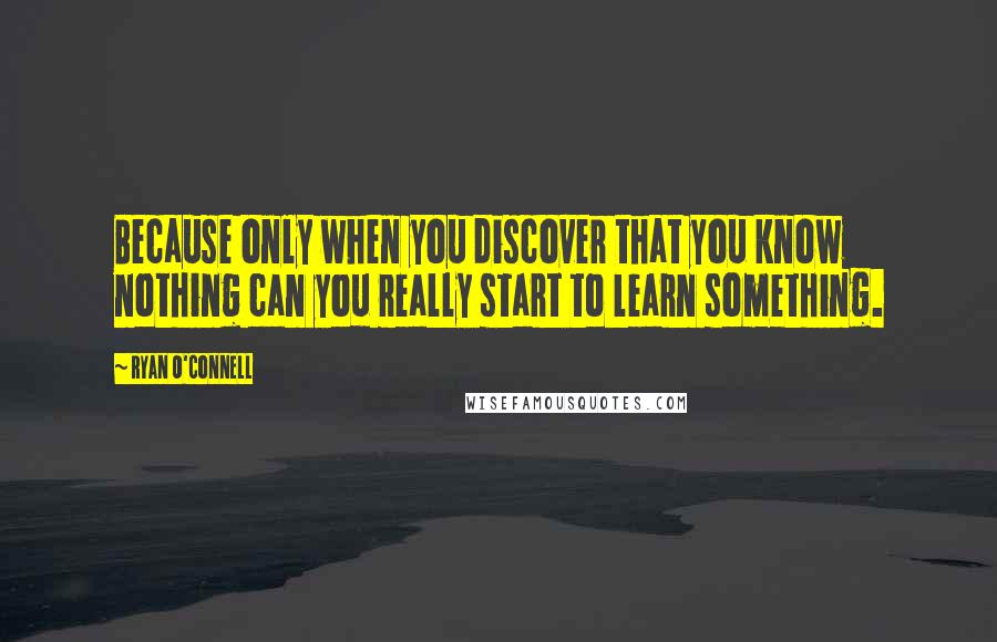 Ryan O'Connell Quotes: Because only when you discover that you know nothing can you really start to learn something.