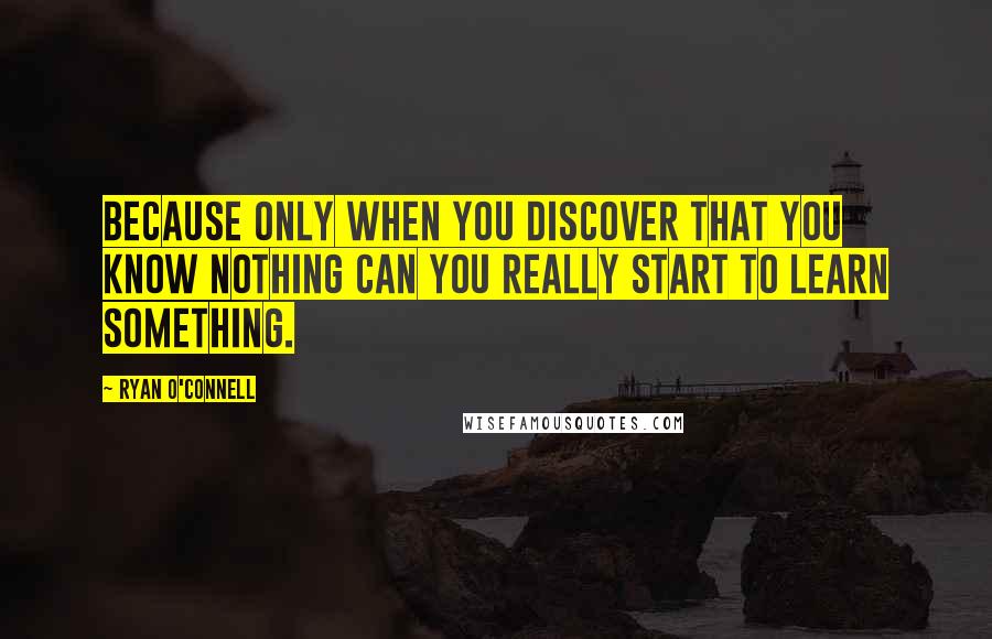 Ryan O'Connell Quotes: Because only when you discover that you know nothing can you really start to learn something.