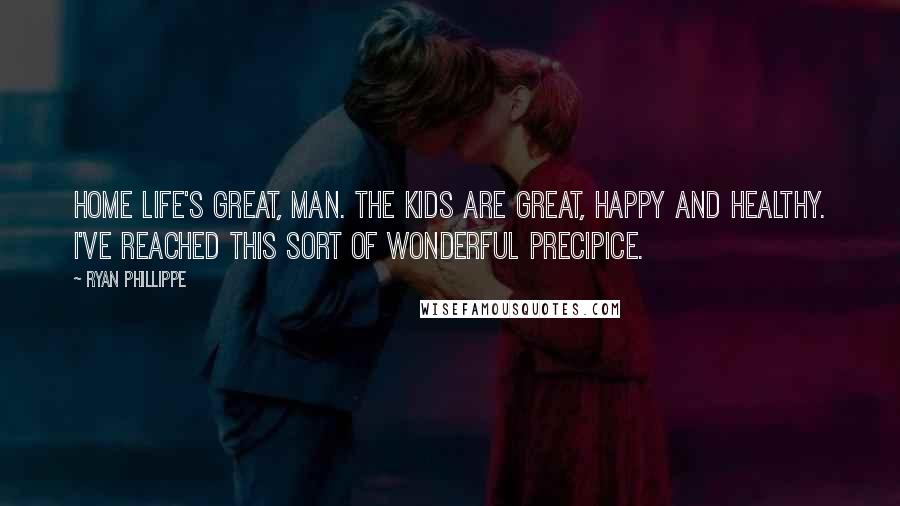 Ryan Phillippe Quotes: Home life's great, man. The kids are great, happy and healthy. I've reached this sort of wonderful precipice.