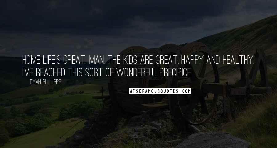 Ryan Phillippe Quotes: Home life's great, man. The kids are great, happy and healthy. I've reached this sort of wonderful precipice.