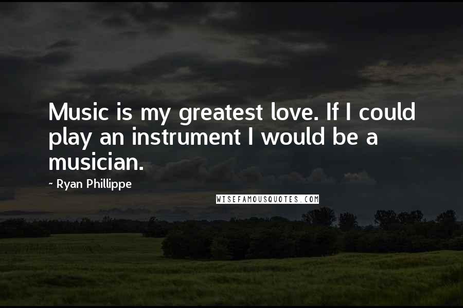 Ryan Phillippe Quotes: Music is my greatest love. If I could play an instrument I would be a musician.