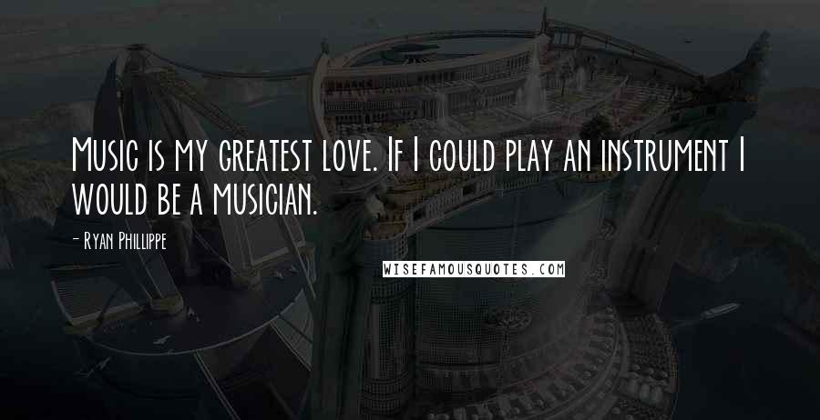 Ryan Phillippe Quotes: Music is my greatest love. If I could play an instrument I would be a musician.