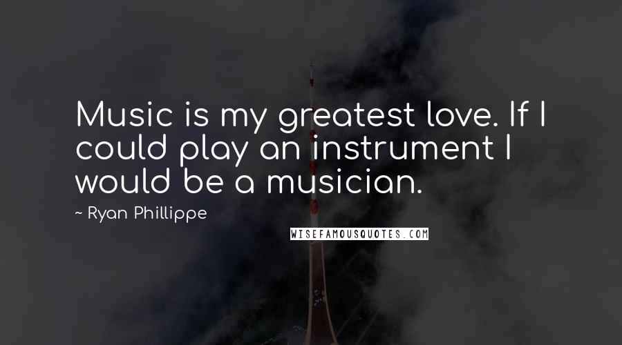 Ryan Phillippe Quotes: Music is my greatest love. If I could play an instrument I would be a musician.