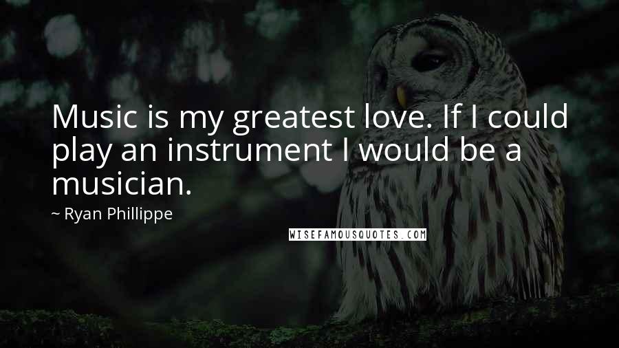 Ryan Phillippe Quotes: Music is my greatest love. If I could play an instrument I would be a musician.