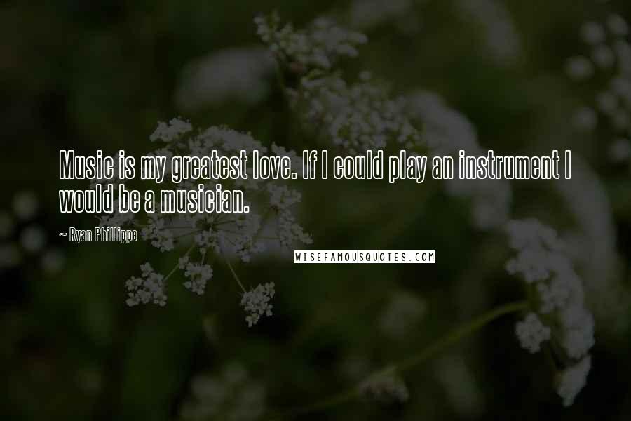 Ryan Phillippe Quotes: Music is my greatest love. If I could play an instrument I would be a musician.