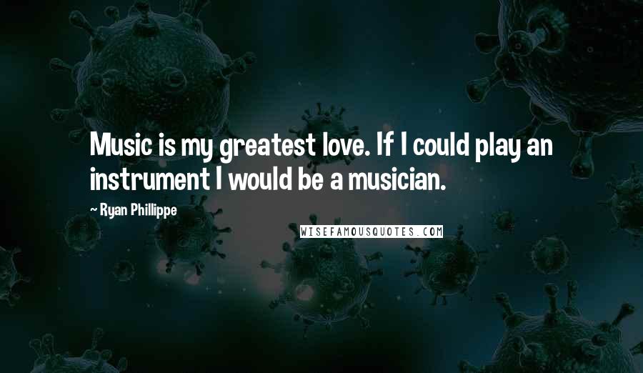 Ryan Phillippe Quotes: Music is my greatest love. If I could play an instrument I would be a musician.