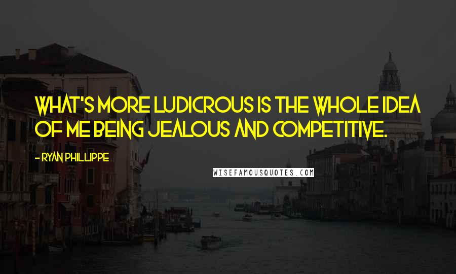 Ryan Phillippe Quotes: What's more ludicrous is the whole idea of me being jealous and competitive.