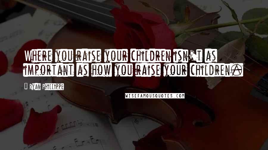 Ryan Phillippe Quotes: Where you raise your children isn't as important as how you raise your children.