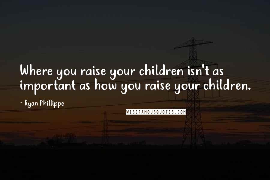 Ryan Phillippe Quotes: Where you raise your children isn't as important as how you raise your children.