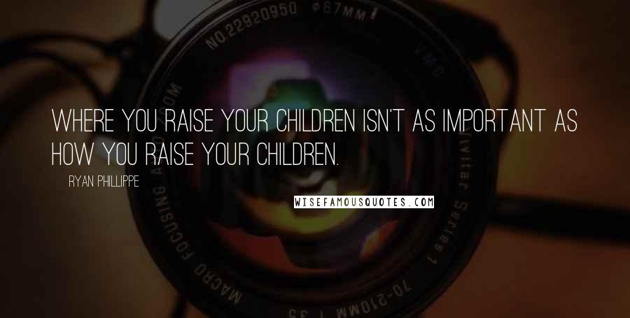 Ryan Phillippe Quotes: Where you raise your children isn't as important as how you raise your children.