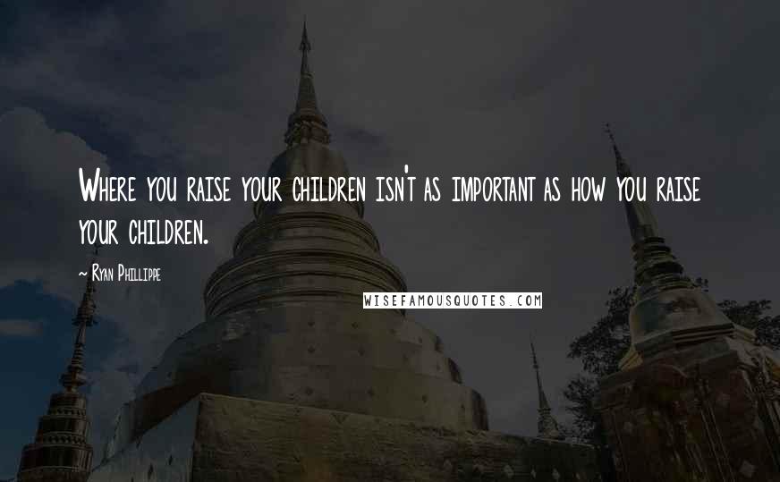 Ryan Phillippe Quotes: Where you raise your children isn't as important as how you raise your children.