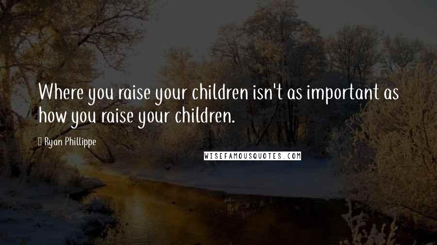 Ryan Phillippe Quotes: Where you raise your children isn't as important as how you raise your children.