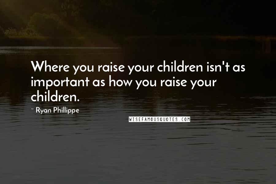 Ryan Phillippe Quotes: Where you raise your children isn't as important as how you raise your children.