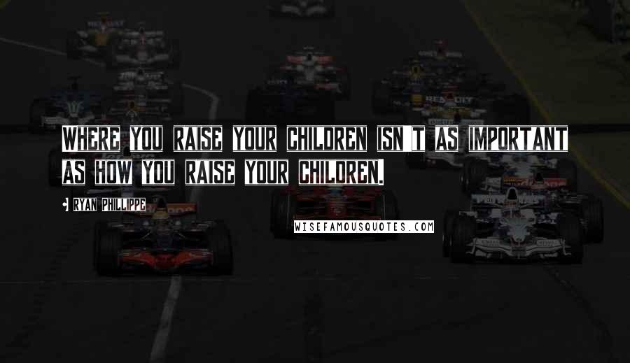 Ryan Phillippe Quotes: Where you raise your children isn't as important as how you raise your children.