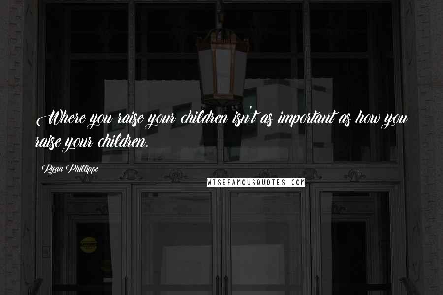 Ryan Phillippe Quotes: Where you raise your children isn't as important as how you raise your children.