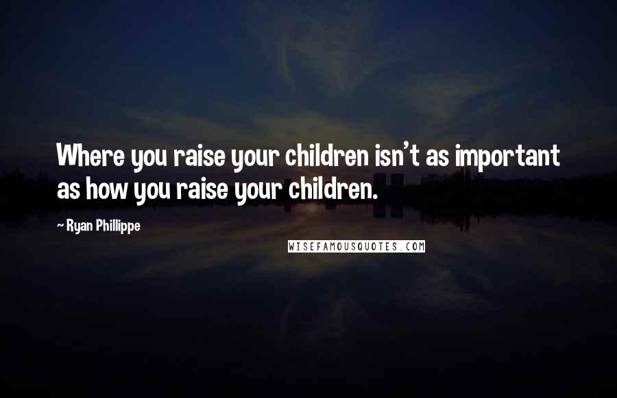 Ryan Phillippe Quotes: Where you raise your children isn't as important as how you raise your children.