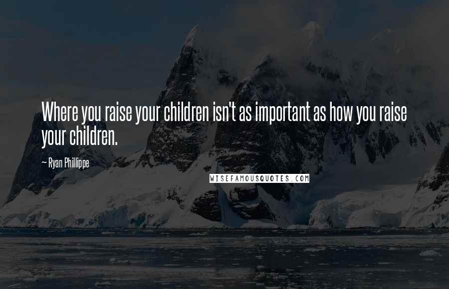 Ryan Phillippe Quotes: Where you raise your children isn't as important as how you raise your children.