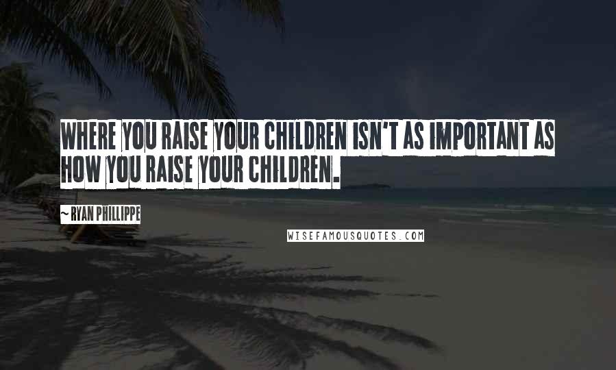 Ryan Phillippe Quotes: Where you raise your children isn't as important as how you raise your children.