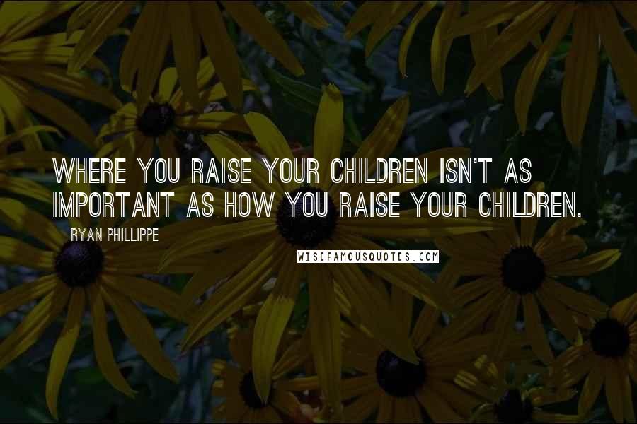 Ryan Phillippe Quotes: Where you raise your children isn't as important as how you raise your children.