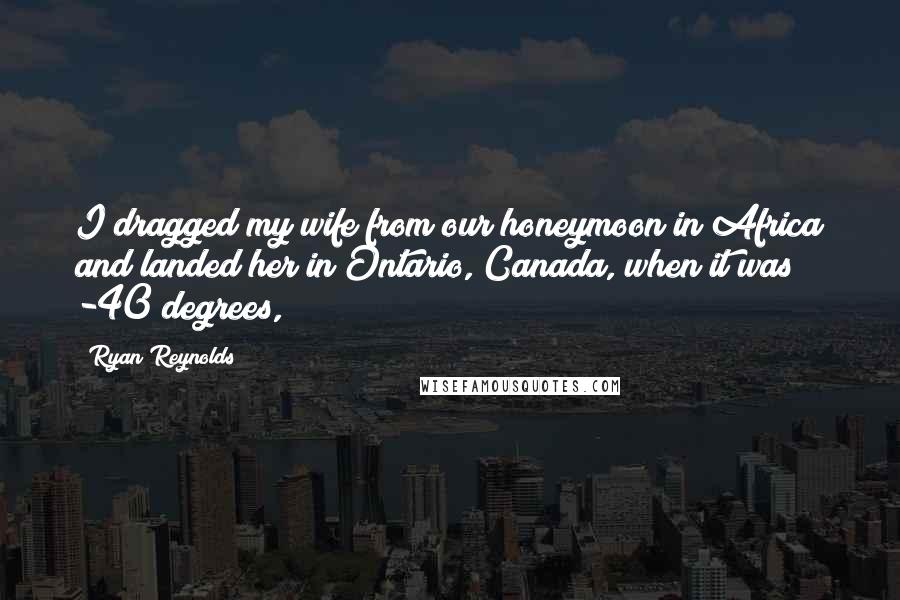 Ryan Reynolds Quotes: I dragged my wife from our honeymoon in Africa and landed her in Ontario, Canada, when it was -40 degrees,
