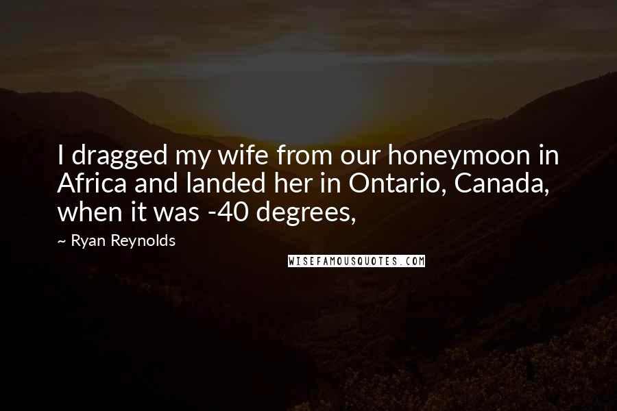 Ryan Reynolds Quotes: I dragged my wife from our honeymoon in Africa and landed her in Ontario, Canada, when it was -40 degrees,