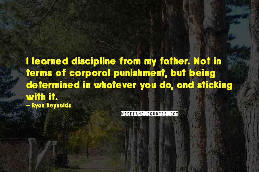 Ryan Reynolds Quotes: I learned discipline from my father. Not in terms of corporal punishment, but being determined in whatever you do, and sticking with it.