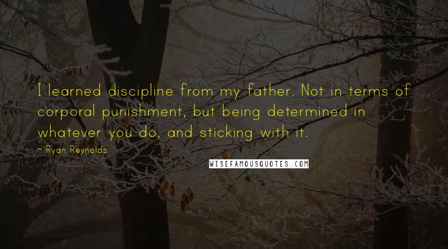 Ryan Reynolds Quotes: I learned discipline from my father. Not in terms of corporal punishment, but being determined in whatever you do, and sticking with it.