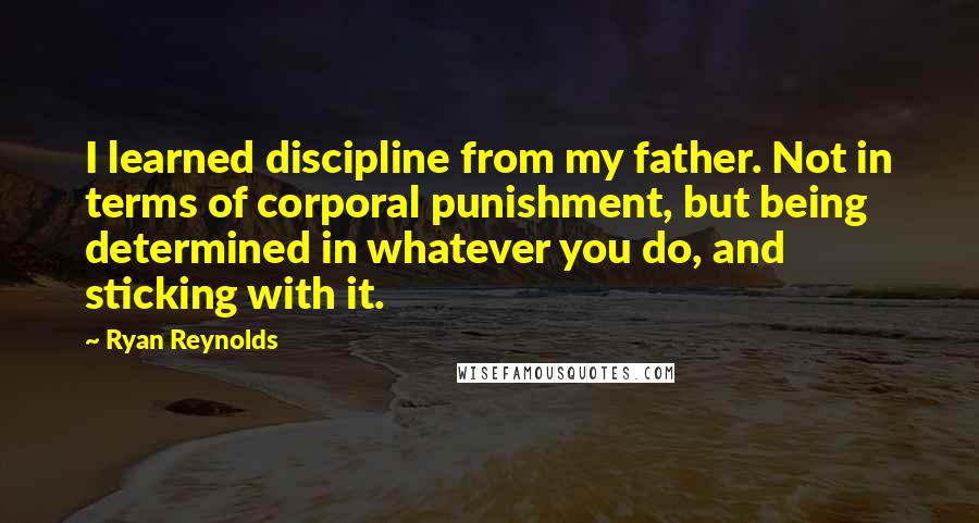 Ryan Reynolds Quotes: I learned discipline from my father. Not in terms of corporal punishment, but being determined in whatever you do, and sticking with it.