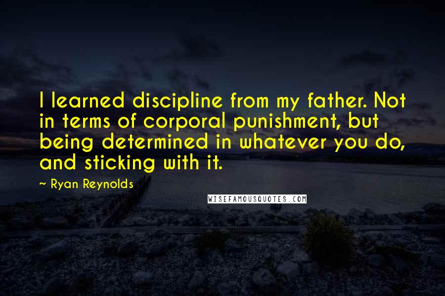 Ryan Reynolds Quotes: I learned discipline from my father. Not in terms of corporal punishment, but being determined in whatever you do, and sticking with it.