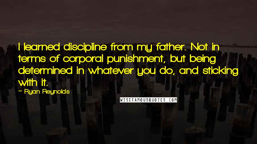 Ryan Reynolds Quotes: I learned discipline from my father. Not in terms of corporal punishment, but being determined in whatever you do, and sticking with it.