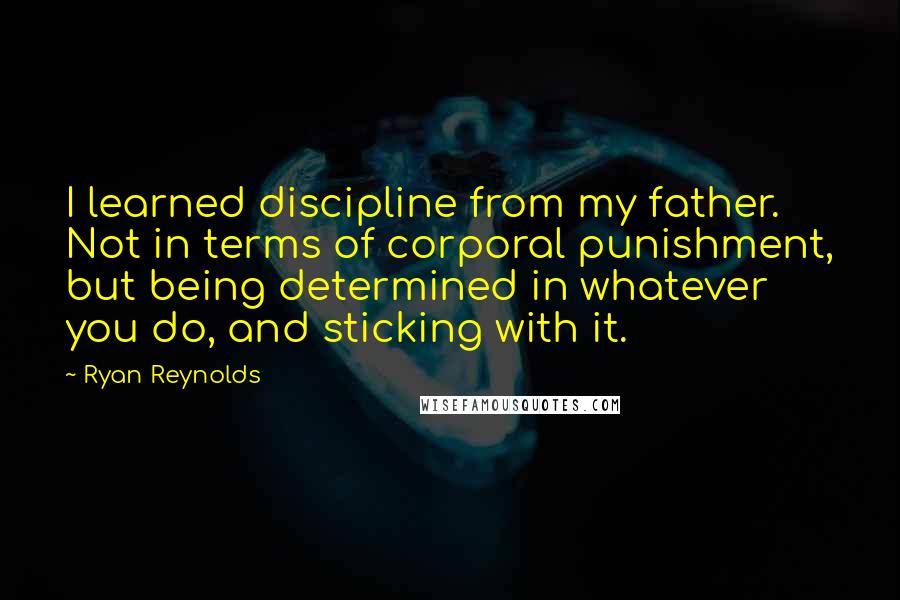 Ryan Reynolds Quotes: I learned discipline from my father. Not in terms of corporal punishment, but being determined in whatever you do, and sticking with it.