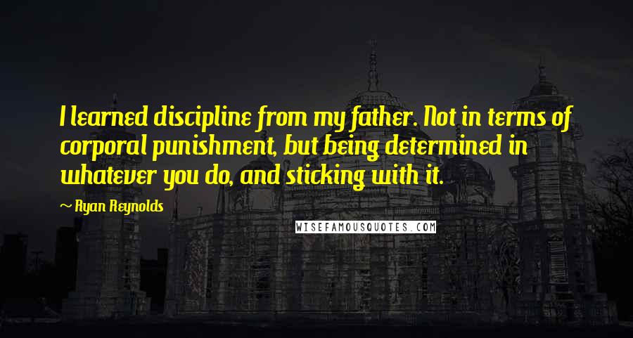 Ryan Reynolds Quotes: I learned discipline from my father. Not in terms of corporal punishment, but being determined in whatever you do, and sticking with it.