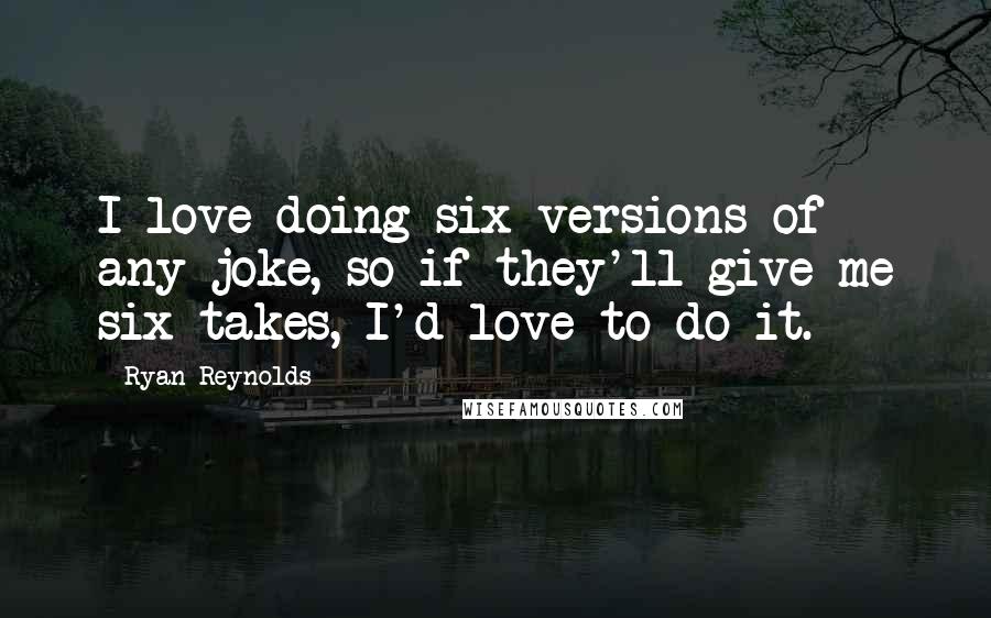 Ryan Reynolds Quotes: I love doing six versions of any joke, so if they'll give me six takes, I'd love to do it.