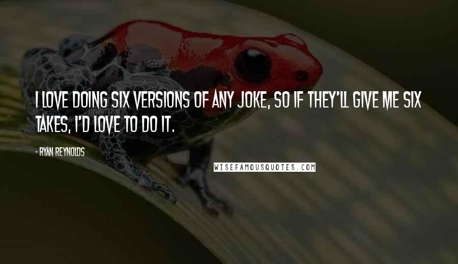 Ryan Reynolds Quotes: I love doing six versions of any joke, so if they'll give me six takes, I'd love to do it.