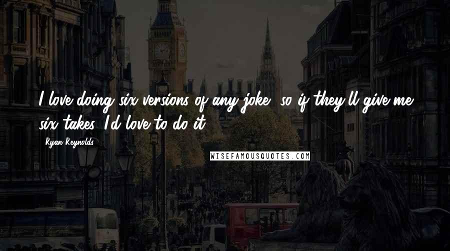 Ryan Reynolds Quotes: I love doing six versions of any joke, so if they'll give me six takes, I'd love to do it.