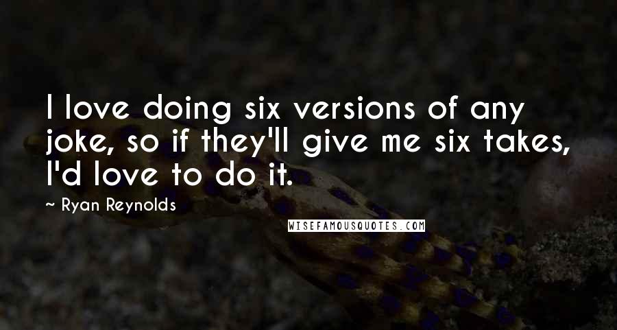 Ryan Reynolds Quotes: I love doing six versions of any joke, so if they'll give me six takes, I'd love to do it.