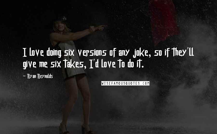 Ryan Reynolds Quotes: I love doing six versions of any joke, so if they'll give me six takes, I'd love to do it.