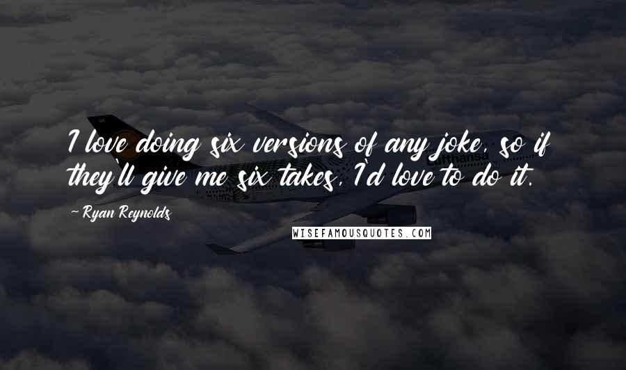 Ryan Reynolds Quotes: I love doing six versions of any joke, so if they'll give me six takes, I'd love to do it.