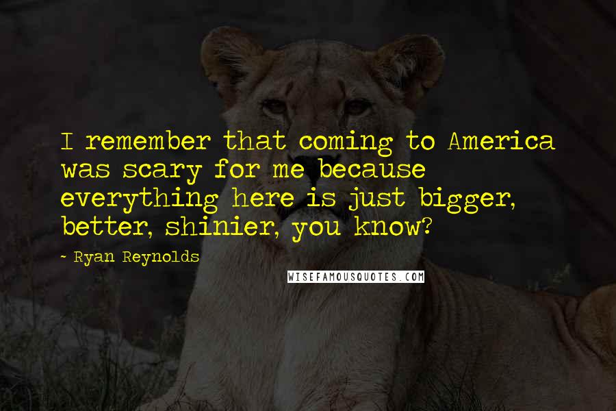 Ryan Reynolds Quotes: I remember that coming to America was scary for me because everything here is just bigger, better, shinier, you know?