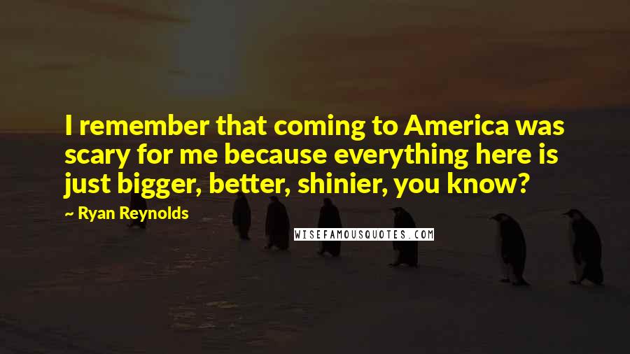 Ryan Reynolds Quotes: I remember that coming to America was scary for me because everything here is just bigger, better, shinier, you know?