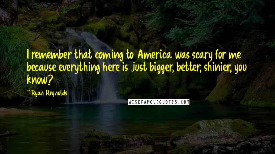 Ryan Reynolds Quotes: I remember that coming to America was scary for me because everything here is just bigger, better, shinier, you know?