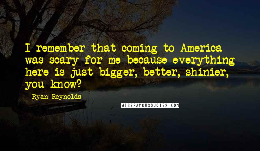 Ryan Reynolds Quotes: I remember that coming to America was scary for me because everything here is just bigger, better, shinier, you know?