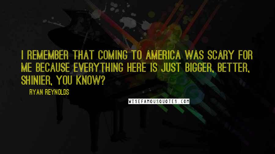 Ryan Reynolds Quotes: I remember that coming to America was scary for me because everything here is just bigger, better, shinier, you know?