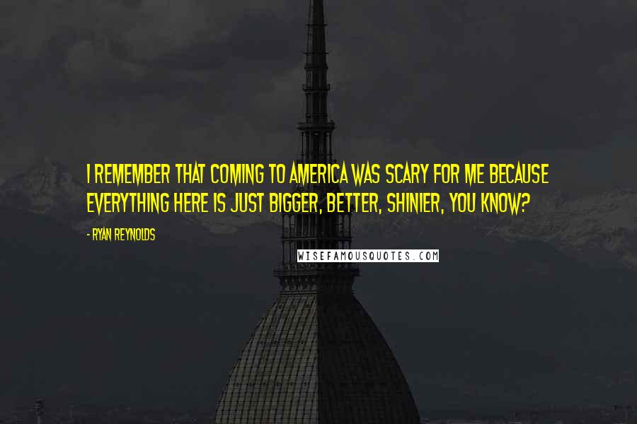 Ryan Reynolds Quotes: I remember that coming to America was scary for me because everything here is just bigger, better, shinier, you know?