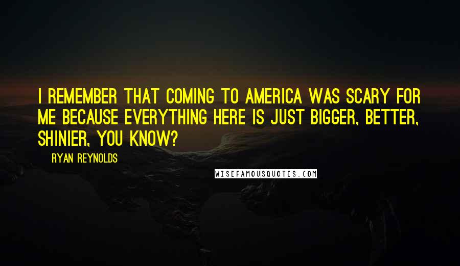 Ryan Reynolds Quotes: I remember that coming to America was scary for me because everything here is just bigger, better, shinier, you know?